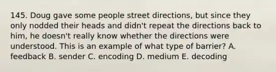 145. Doug gave some people street directions, but since they only nodded their heads and didn't repeat the directions back to him, he doesn't really know whether the directions were understood. This is an example of what type of barrier? A. feedback B. sender C. encoding D. medium E. decoding