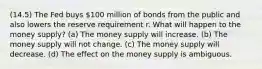 (14.5) The Fed buys 100 million of bonds from the public and also lowers the reserve requirement r. What will happen to the money supply? (a) The money supply will increase. (b) The money supply will not change. (c) The money supply will decrease. (d) The effect on the money supply is ambiguous.