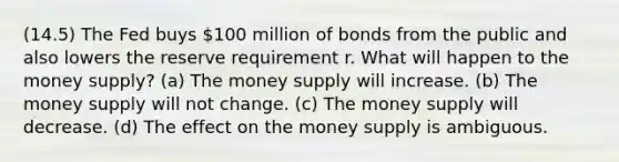 (14.5) The Fed buys 100 million of bonds from the public and also lowers the reserve requirement r. What will happen to the money supply? (a) The money supply will increase. (b) The money supply will not change. (c) The money supply will decrease. (d) The effect on the money supply is ambiguous.