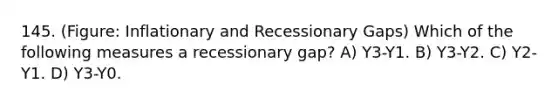 145. (Figure: Inflationary and Recessionary Gaps) Which of the following measures a recessionary gap? A) Y3-Y1. B) Y3-Y2. C) Y2-Y1. D) Y3-Y0.