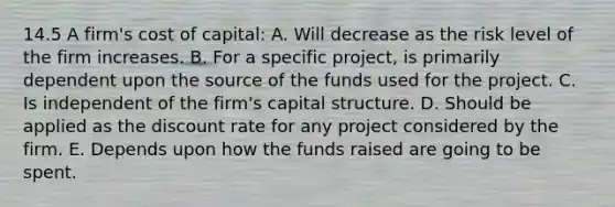 14.5 A firm's cost of capital: A. Will decrease as the risk level of the firm increases. B. For a specific project, is primarily dependent upon the source of the funds used for the project. C. Is independent of the firm's capital structure. D. Should be applied as the discount rate for any project considered by the firm. E. Depends upon how the funds raised are going to be spent.