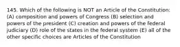 145. Which of the following is NOT an Article of the Constitution: (A) composition and powers of Congress (B) selection and powers of the president (C) creation and powers of the federal judiciary (D) role of the states in the federal system (E) all of the other specific choices are Articles of the Constitution