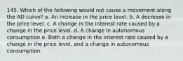 145. Which of the following would not cause a movement along the AD curve? a. An increase in the price level. b. A decrease in the price level. c. A change in the interest rate caused by a change in the price level. d. A change in autonomous consumption e. Both a change in the interest rate caused by a change in the price level, and a change in autonomous consumption.