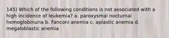 145) Which of the following conditions is not associated with a high incidence of leukemia? a. paroxysmal nocturnal hemoglobinuria b. Fanconi anemia c. aplastic anemia d. megaloblastic anemia