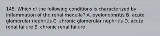 145. Which of the following conditions is characterized by inflammation of the renal medulla? A. pyelonephritis B. acute glomerular nephritis C. chronic glomerular nephritis D. acute renal failure E. chronic renal failure