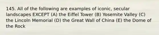 145. All of the following are examples of iconic, secular landscapes EXCEPT (A) the Eiffel Tower (B) Yosemite Valley (C) the Lincoln Memorial (D) the Great Wall of China (E) the Dome of the Rock