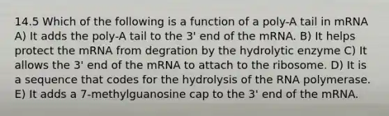 14.5 Which of the following is a function of a poly-A tail in mRNA A) It adds the poly-A tail to the 3' end of the mRNA. B) It helps protect the mRNA from degration by the hydrolytic enzyme C) It allows the 3' end of the mRNA to attach to the ribosome. D) It is a sequence that codes for the hydrolysis of the RNA polymerase. E) It adds a 7-methylguanosine cap to the 3' end of the mRNA.