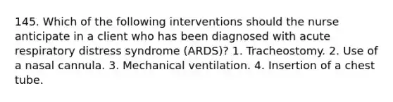 145. Which of the following interventions should the nurse anticipate in a client who has been diagnosed with acute respiratory distress syndrome (ARDS)? 1. Tracheostomy. 2. Use of a nasal cannula. 3. Mechanical ventilation. 4. Insertion of a chest tube.