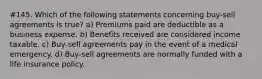 #145. Which of the following statements concerning buy-sell agreements is true? a) Premiums paid are deductible as a business expense. b) Benefits received are considered income taxable. c) Buy-sell agreements pay in the event of a medical emergency. d) Buy-sell agreements are normally funded with a life insurance policy.