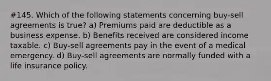 #145. Which of the following statements concerning buy-sell agreements is true? a) Premiums paid are deductible as a business expense. b) Benefits received are considered income taxable. c) Buy-sell agreements pay in the event of a medical emergency. d) Buy-sell agreements are normally funded with a life insurance policy.