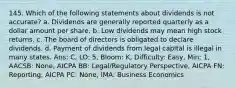 145. Which of the following statements about dividends is not accurate? a. Dividends are generally reported quarterly as a dollar amount per share. b. Low dividends may mean high stock returns. c. The board of directors is obligated to declare dividends. d. Payment of dividends from legal capital is illegal in many states. Ans: C, LO: 5, Bloom: K, Difficulty: Easy, Min: 1, AACSB: None, AICPA BB: Legal/Regulatory Perspective, AICPA FN: Reporting, AICPA PC: None, IMA: Business Economics