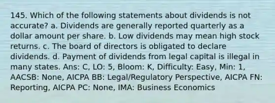 145. Which of the following statements about dividends is not accurate? a. Dividends are generally reported quarterly as a dollar amount per share. b. Low dividends may mean high stock returns. c. The board of directors is obligated to declare dividends. d. Payment of dividends from legal capital is illegal in many states. Ans: C, LO: 5, Bloom: K, Difficulty: Easy, Min: 1, AACSB: None, AICPA BB: Legal/Regulatory Perspective, AICPA FN: Reporting, AICPA PC: None, IMA: Business Economics