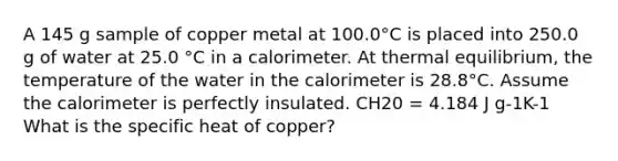 A 145 g sample of copper metal at 100.0°C is placed into 250.0 g of water at 25.0 °C in a calorimeter. At thermal equilibrium, the temperature of the water in the calorimeter is 28.8°C. Assume the calorimeter is perfectly insulated. CH20 = 4.184 J g-1K-1 What is the specific heat of copper?