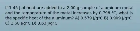 If 1.45 J of heat are added to a 2.00 g sample of aluminum metal and the temperature of the metal increases by 0.798 °C, what is the specific heat of the aluminum? A) 0.579 J/g°C B) 0.909 J/g°C C) 1.68 J/g°C D) 3.63 J/g°C