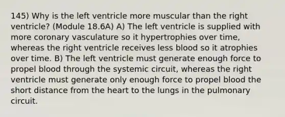 145) Why is the left ventricle more muscular than the right ventricle? (Module 18.6A) A) The left ventricle is supplied with more coronary vasculature so it hypertrophies over time, whereas the right ventricle receives less blood so it atrophies over time. B) The left ventricle must generate enough force to propel blood through the systemic circuit, whereas the right ventricle must generate only enough force to propel blood the short distance from the heart to the lungs in the pulmonary circuit.