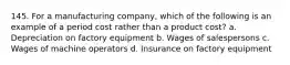 145. For a manufacturing company, which of the following is an example of a period cost rather than a product cost? a. Depreciation on factory equipment b. Wages of salespersons c. Wages of machine operators d. Insurance on factory equipment