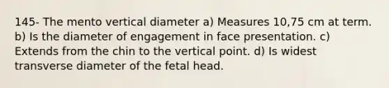 145- The mento vertical diameter a) Measures 10,75 cm at term. b) Is the diameter of engagement in face presentation. c) Extends from the chin to the vertical point. d) Is widest transverse diameter of the fetal head.