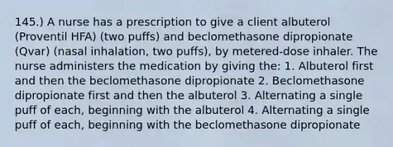 145.) A nurse has a prescription to give a client albuterol (Proventil HFA) (two puffs) and beclomethasone dipropionate (Qvar) (nasal inhalation, two puffs), by metered-dose inhaler. The nurse administers the medication by giving the: 1. Albuterol first and then the beclomethasone dipropionate 2. Beclomethasone dipropionate first and then the albuterol 3. Alternating a single puff of each, beginning with the albuterol 4. Alternating a single puff of each, beginning with the beclomethasone dipropionate