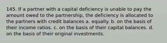 145. If a partner with a capital deficiency is unable to pay the amount owed to the partnership, the deficiency is allocated to the partners with credit balances a. equally. b. on the basis of their income ratios. c. on the basis of their capital balances. d. on the basis of their original investments.