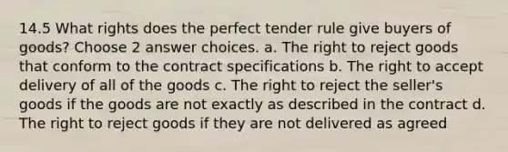 14.5 What rights does the perfect tender rule give buyers of goods? Choose 2 answer choices. a. The right to reject goods that conform to the contract specifications b. The right to accept delivery of all of the goods c. The right to reject the seller's goods if the goods are not exactly as described in the contract d. The right to reject goods if they are not delivered as agreed