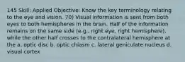 145 Skill: Applied Objective: Know the key terminology relating to the eye and vision. 70) Visual information is sent from both eyes to both hemispheres in the brain. Half of the information remains on the same side (e.g., right eye, right hemisphere), while the other half crosses to the contralateral hemisphere at the a. optic disc b. optic chiasm c. lateral geniculate nucleus d. visual cortex