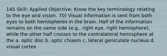 145 Skill: Applied Objective: Know the key terminology relating to the eye and vision. 70) Visual information is sent from both eyes to both hemispheres in the brain. Half of the information remains on the same side (e.g., right eye, right hemisphere), while the other half crosses to the contralateral hemisphere at the a. optic disc b. optic chiasm c. lateral geniculate nucleus d. visual cortex