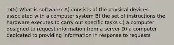 145) What is software? A) consists of the physical devices associated with a computer system B) the set of instructions the hardware executes to carry out specific tasks C) a computer designed to request information from a server D) a computer dedicated to providing information in response to requests