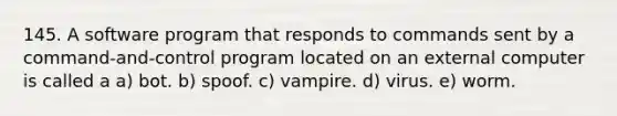 145. A software program that responds to commands sent by a command-and-control program located on an external computer is called a a) bot. b) spoof. c) vampire. d) virus. e) worm.