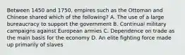 Between 1450 and 1750, empires such as the Ottoman and Chinese shared which of the following? A. The use of a large bureaucracy to support the government B. Continual military campaigns against European armies C. Dependence on trade as the main basis for the economy D. An elite fighting force made up primarily of slaves