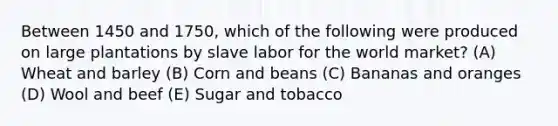 Between 1450 and 1750, which of the following were produced on large plantations by slave labor for the world market? (A) Wheat and barley (B) Corn and beans (C) Bananas and oranges (D) Wool and beef (E) Sugar and tobacco