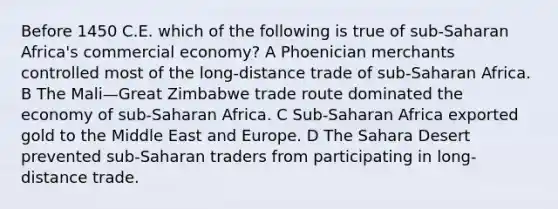 Before 1450 C.E. which of the following is true of sub-Saharan Africa's commercial economy? A Phoenician merchants controlled most of the long-distance trade of sub-Saharan Africa. B The Mali—Great Zimbabwe trade route dominated the economy of sub-Saharan Africa. C Sub-Saharan Africa exported gold to the Middle East and Europe. D The Sahara Desert prevented sub-Saharan traders from participating in long-distance trade.