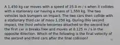 A 1,450 kg car moves with a speed of 25.0 m / s when it collides with a stationary car having a mass of 1,550 kg. The two vehicles lock bumpers on impact. The two cars then collide with a stationary third car of mass 1,250 kg. During this second impact, the third vehicle becomes attached to the second but the first car is breaks free and moves at 0.125 m / s in the opposite direction. Which of the following is the final velocity of the second and third cars after the final collision?