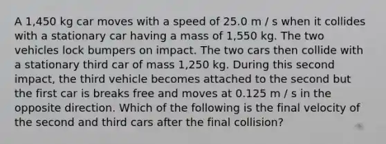 A 1,450 kg car moves with a speed of 25.0 m / s when it collides with a stationary car having a mass of 1,550 kg. The two vehicles lock bumpers on impact. The two cars then collide with a stationary third car of mass 1,250 kg. During this second impact, the third vehicle becomes attached to the second but the first car is breaks free and moves at 0.125 m / s in the opposite direction. Which of the following is the final velocity of the second and third cars after the final collision?