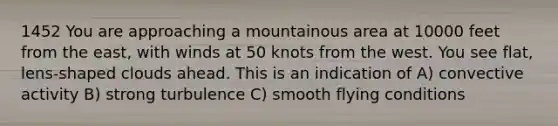 1452 You are approaching a mountainous area at 10000 feet from the east, with winds at 50 knots from the west. You see flat, lens-shaped clouds ahead. This is an indication of A) convective activity B) strong turbulence C) smooth flying conditions