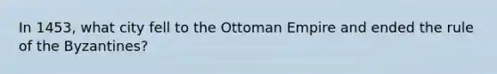 In 1453, what city fell to the Ottoman Empire and ended the rule of the Byzantines?