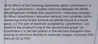 14-53 Which of the following statements about cytochrome c is true? (a) Cytochrome c shuttles electrons between the NADH dehydrogenase complex and cytochrome c reductase complex. (b) When cytochrome c becomes reduced, two cysteines (sulfur-containing amino acids) become covalently bound to a heme group. (c) The pair of electrons accepted by cytochrome c are added to the porphyrin ring of the bound heme group. (d) Cytochrome c is the last protein in the electron-transport chain, passing its electrons directly to molecular oxygen, a process that reduces O2 to H2O.