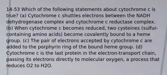 14-53 Which of the following statements about cytochrome c is true? (a) Cytochrome c shuttles electrons between the NADH dehydrogenase complex and cytochrome c reductase complex. (b) When cytochrome c becomes reduced, two cysteines (sulfur-containing amino acids) become covalently bound to a heme group. (c) The pair of electrons accepted by cytochrome c are added to the porphyrin ring of the bound heme group. (d) Cytochrome c is the last protein in the electron-transport chain, passing its electrons directly to molecular oxygen, a process that reduces O2 to H2O.