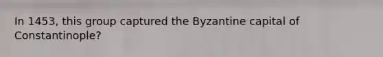 In 1453, this group captured the Byzantine capital of Constantinople?