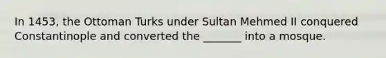 In 1453, the Ottoman Turks under Sultan Mehmed II conquered Constantinople and converted the _______ into a mosque.