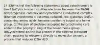 14-53Which of the following statements about cytochrome c is true? (a)Cytochrome c shuttles electrons between the NADH dehydrogenase complex and cytochrome c reductase complex. (b)When cytochrome c becomes reduced, two cysteines (sulfur-containing amino acids) become covalently bound to a heme group. (c)The pair of electrons accepted by cytochrome care added to the porphyrin ring of the bound heme group. (d)Cytochrome cis the last protein in the electron-transport chain, passing its electrons directly to molecular oxygen, a process that reduces O2to H2O.