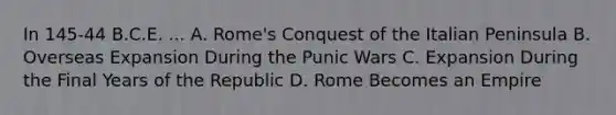 In 145-44 B.C.E. ... A. Rome's Conquest of the Italian Peninsula B. Overseas Expansion During the Punic Wars C. Expansion During the Final Years of the Republic D. Rome Becomes an Empire