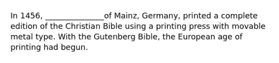 In 1456, _______________of Mainz, Germany, printed a complete edition of the Christian Bible using a printing press with movable metal type. With the Gutenberg Bible, the European age of printing had begun.