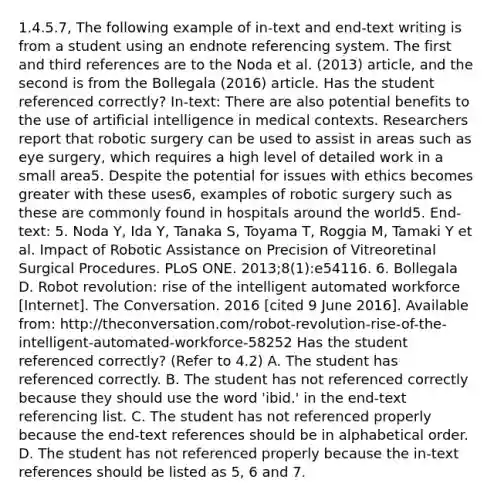 1.4.5.7, The following example of in-text and end-text writing is from a student using an endnote referencing system. The first and third references are to the Noda et al. (2013) article, and the second is from the Bollegala (2016) article. Has the student referenced correctly? In-text: There are also potential benefits to the use of artificial intelligence in medical contexts. Researchers report that robotic surgery can be used to assist in areas such as eye surgery, which requires a high level of detailed work in a small area5. Despite the potential for issues with ethics becomes greater with these uses6, examples of robotic surgery such as these are commonly found in hospitals around the world5. End-text: 5. Noda Y, Ida Y, Tanaka S, Toyama T, Roggia M, Tamaki Y et al. Impact of Robotic Assistance on Precision of Vitreoretinal Surgical Procedures. PLoS ONE. 2013;8(1):e54116. 6. Bollegala D. Robot revolution: rise of the intelligent automated workforce [Internet]. The Conversation. 2016 [cited 9 June 2016]. Available from: http://theconversation.com/robot-revolution-rise-of-the-intelligent-automated-workforce-58252 Has the student referenced correctly? (Refer to 4.2) A. The student has referenced correctly. B. The student has not referenced correctly because they should use the word 'ibid.' in the end-text referencing list. C. The student has not referenced properly because the end-text references should be in alphabetical order. D. The student has not referenced properly because the in-text references should be listed as 5, 6 and 7.