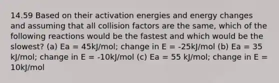 14.59 Based on their activation energies and energy changes and assuming that all collision factors are the same, which of the following reactions would be the fastest and which would be the slowest? (a) Ea = 45kJ/mol; change in E = -25kJ/mol (b) Ea = 35 kJ/mol; change in E = -10kJ/mol (c) Ea = 55 kJ/mol; change in E = 10kJ/mol