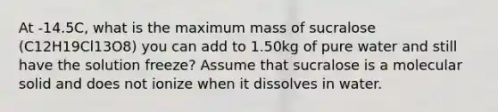 At -14.5C, what is the maximum mass of sucralose (C12H19Cl13O8) you can add to 1.50kg of pure water and still have the solution freeze? Assume that sucralose is a molecular solid and does not ionize when it dissolves in water.