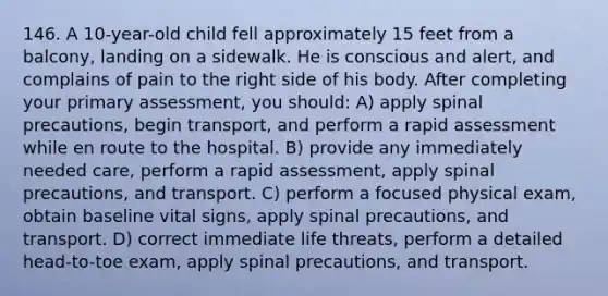 146. A 10-year-old child fell approximately 15 feet from a balcony, landing on a sidewalk. He is conscious and alert, and complains of pain to the right side of his body. After completing your primary assessment, you should: A) apply spinal precautions, begin transport, and perform a rapid assessment while en route to the hospital. B) provide any immediately needed care, perform a rapid assessment, apply spinal precautions, and transport. C) perform a focused physical exam, obtain baseline vital signs, apply spinal precautions, and transport. D) correct immediate life threats, perform a detailed head-to-toe exam, apply spinal precautions, and transport.