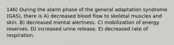 146) During the alarm phase of the general adaptation syndrome (GAS), there is A) decreased blood flow to skeletal muscles and skin. B) decreased mental alertness. C) mobilization of energy reserves. D) increased urine release. E) decreased rate of respiration.