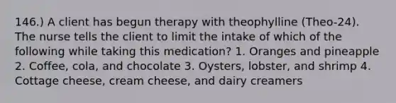 146.) A client has begun therapy with theophylline (Theo-24). The nurse tells the client to limit the intake of which of the following while taking this medication? 1. Oranges and pineapple 2. Coffee, cola, and chocolate 3. Oysters, lobster, and shrimp 4. Cottage cheese, cream cheese, and dairy creamers