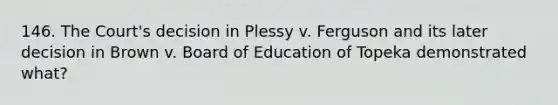 146. The Court's decision in Plessy v. Ferguson and its later decision in Brown v. Board of Education of Topeka demonstrated what?