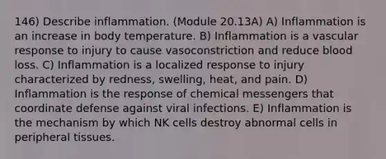 146) Describe inflammation. (Module 20.13A) A) Inflammation is an increase in body temperature. B) Inflammation is a vascular response to injury to cause vasoconstriction and reduce blood loss. C) Inflammation is a localized response to injury characterized by redness, swelling, heat, and pain. D) Inflammation is the response of chemical messengers that coordinate defense against viral infections. E) Inflammation is the mechanism by which NK cells destroy abnormal cells in peripheral tissues.